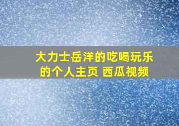 大力士岳洋的吃喝玩乐的个人主页 西瓜视频